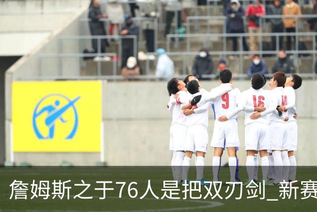 詹姆斯之于76人是把双刃剑 新赛季需直面六大隐患？